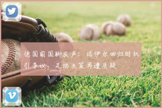 德国前国脚发声：诺伊尔回归时机引争议，足协决策再遭质疑