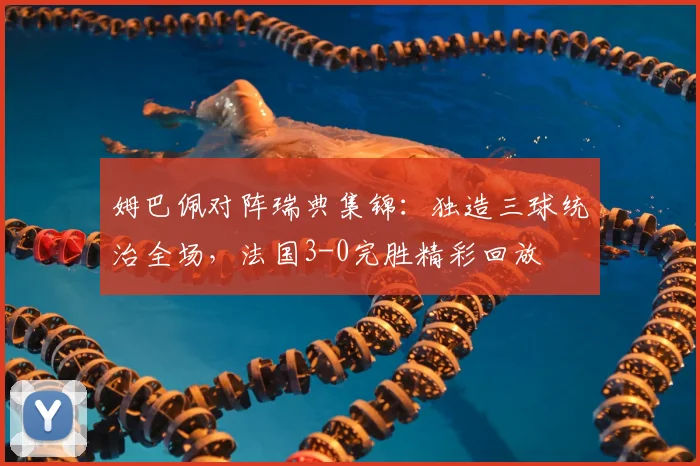 姆巴佩对阵瑞典集锦:独造三球统治全场,法国3-0完胜精彩回放