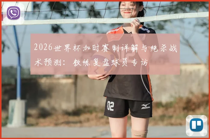 2026世界杯加时赛制详解与绝杀战术预测：教练复盘球员专访