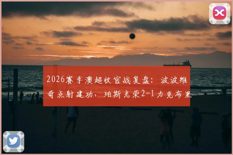 2026赛季澳超收官战复盘：波波维奇点射建功，珀斯光荣2-1力克布里斯班狮吼，赛季最后积分榜尘埃落定