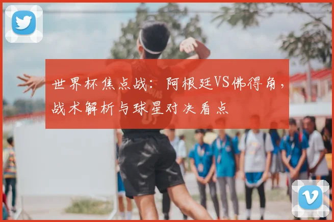 世界杯焦点战：阿根廷VS佛得角，战术解析与球星对决看点