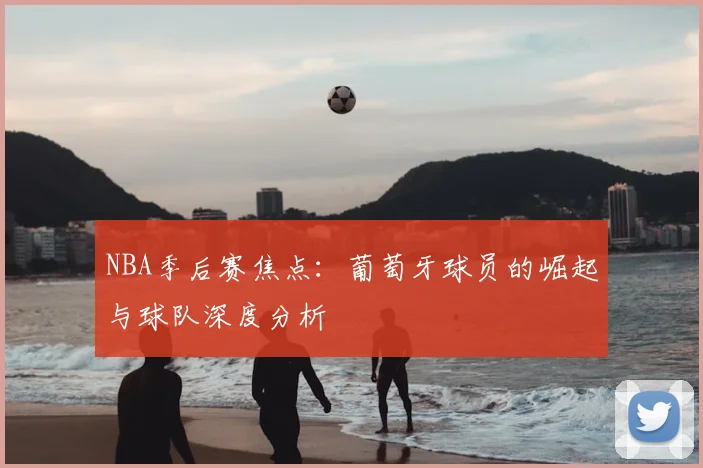NBA季后赛焦点：葡萄牙球员的崛起与球队深度分析