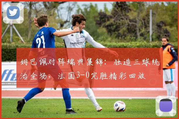 姆巴佩对阵瑞典集锦：独造三球统治全场，法国3-0完胜精彩回放