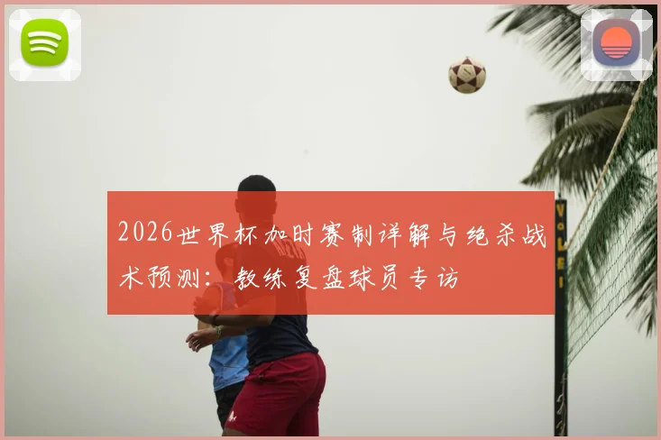 2026世界杯加时赛制详解与绝杀战术预测:教练复盘球员专访