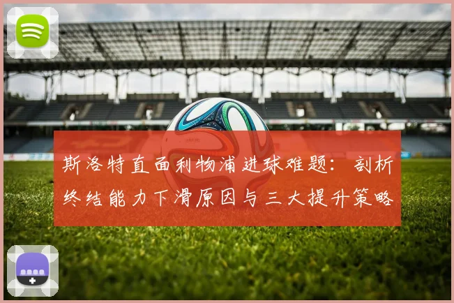 斯洛特直面利物浦进球难题：剖析终结能力下滑原因与三大提升策略