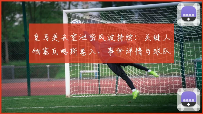 皇马更衣室泄密风波持续:关键人物塞瓦略斯卷入,事件详情与球队内部影响深度解析