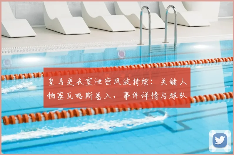 皇马更衣室泄密风波持续：关键人物塞瓦略斯卷入，事件详情与球队内部影响深度解析